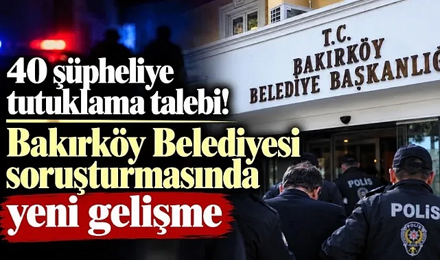 BAKIRKÖY BELEDİYE SORUŞTURMASINDA 40 KİŞİ TUTUKLAMAYA SEVK EDİLDİ.